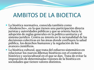AMBITOS DE LA BIOETICALa bioética normativa, conocida también como «bioderecho», en la que tienen una participación directa juristas y autoridades públicas y que se orienta hacia la adopción de reglas generales en la política sanitaria y el sistema jurídico. Centra su interés en la racionalidad de las decisiones colectivas en las áreas donde confluyen la salud pública, los derechos humanos y la regulación de los avances científicos.La bioética cultural, que trata del esfuerzo sistemático en relacionar los nuevos dilemas bioéticos con el contexto histórico y sociocultural en el que se dan. Trata de evitar la imposición de determinadas visiones de la bioética en sociedades que tienen valores distintos.