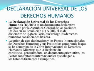 DECLARACION UNIVERSAL DE LOS DERECHOS HUMANOSLa Declaración Universal de los Derechos Humanos (DUDH) es un documento declarativo adoptado por la Asamblea General de las Naciones Unidas en su Resolución 217 A (III), el 10 de diciembre de 1948 en París, que recoge los derechos humanos considerados básicos.La unión de esta declaración y los Pactos Internacionales de Derechos Humanos y sus Protocolos comprende lo que se ha denominado la Carta Internacional de Derechos Humanos. Mientras que la Declaración constituye, generalmente, un documento orientativo, los Pactos son tratados internacionales que obligan a los Estados firmantes a cumplirlos.
