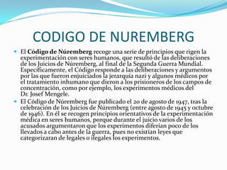 CODIGO DE NUREMBERGEl Código de Núremberg recoge una serie de principios que rigen la experimentación con seres humanos, que resultó de las deliberaciones de los Juicios de Núremberg, al final de la Segunda Guerra Mundial. Específicamente, el Código responde a las deliberaciones y argumentos por las que fueron enjuiciados la jerarquía nazi y algunos médicos por el tratamiento inhumano que dieron a los prisioneros de los campos de concentración, como por ejemplo, los experimentos médicos del Dr. JosefMengele.El Código de Núremberg fue publicado el 20 de agosto de 1947, tras la celebración de los Juicios de Núremberg (entre agosto de 1945 y octubre de 1946). En él se recogen principios orientativos de la experimentación médica en seres humanos, porque durante el juicio varios de los acusados argumentaron que los experimentos diferían poco de los llevados a cabo antes de la guerra, pues no existían leyes que categorizaran de legales o ilegales los experimentos.