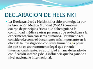 DECLARACION DE HELSINKILa Declaración de Helsinki ha sido promulgada por la Asociación Médica Mundial (WMA) como un cuerpo de principios éticos que deben guiar a la comunidad médica y otras personas que se dedican a la experimentación con seres humanos. Por muchos es considerada como el documento más importante en la ética de la investigación con seres humanos,2 a pesar de que no es un instrumento legal que vincule internacionalmente. Su autoridad emana del grado de codificación interna y de la influencia que ha ganado a nivel nacional e internacional.