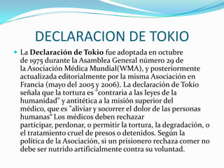 DECLARACION DE TOKIOLa Declaración de Tokio fue adoptada en octubre de 1975 durante la Asamblea General número 29 de la Asociación Médica Mundial(WMA), y posteriormente actualizada editorialmente por la misma Asociación en Francia (mayo del 2005 y 2006). La declaración de Tokio señala que la tortura es "contraria a las leyes de la humanidad" y antitética a la misión superior del médico, que es "aliviar y socorrer el dolor de las personas humanas“Los médicos deben rechazar participar, perdonar, o permitir la tortura, la degradación, o el tratamiento cruel de presos o detenidos. Según la política de la Asociación, si un prisionero rechaza comer no debe ser nutrido artificialmente contra su voluntad.