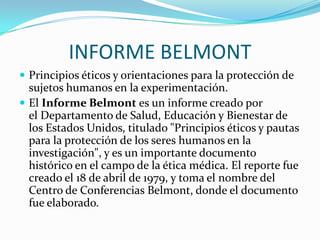 INFORME BELMONTPrincipios éticos y orientaciones para la protección de sujetos humanos en la experimentación.El Informe Belmont es un informe creado por el Departamento de Salud, Educación y Bienestar de los Estados Unidos, titulado "Principios éticos y pautas para la protección de los seres humanos en la investigación", y es un importante documento histórico en el campo de la ética médica. El reporte fue creado el 18 de abril de 1979, y toma el nombre del Centro de Conferencias Belmont, donde el documento fue elaborado.
