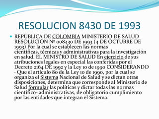RESOLUCION 8430 DE 1993REPÚBLICA DE COLOMBIA MINISTERIO DE SALUD RESOLUCIÓN Nº 008430 DE 1993 (4 DE OCTUBRE DE 1993) Por la cual se establecen las normas científicas, técnicas y administrativas para la investigación en salud. EL MINISTRO DE SALUD En ejercicio de sus atribuciones legales en especial las conferidas por el Decreto 2164 DE 1992 y la Ley 10 de 1990 CONSIDERANDO · Que el artículo 8o de la Ley 10 de 1990, por la cual se organiza el Sistema Nacional de Salud y se dictan otras disposiciones, determina que corresponde al Ministerio de Salud formular las políticas y dictar todas las normas científico- administrativas, de obligatorio cumplimiento por las entidades que integran el Sistema.