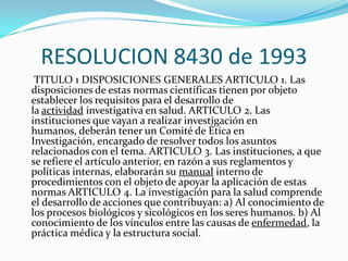 RESOLUCION 8430 de 1993    TITULO 1 DISPOSICIONES GENERALES ARTICULO 1. Las disposiciones de estas normas científicas tienen por objeto establecer los requisitos para el desarrollo de la actividad investigativa en salud. ARTICULO 2. Las instituciones que vayan a realizar investigación en humanos, deberán tener un Comité de Ética en Investigación, encargado de resolver todos los asuntos relacionados con el tema. ARTICULO 3. Las instituciones, a que se refiere el artículo anterior, en razón a sus reglamentos y políticas internas, elaborarán su manual interno de procedimientos con el objeto de apoyar la aplicación de estas normas ARTICULO 4. La investigación para la salud comprende el desarrollo de acciones que contribuyan: a) Al conocimiento de los procesos biológicos y sicológicos en los seres humanos. b) Al conocimiento de los vínculos entre las causas de enfermedad, la práctica médica y la estructura social.