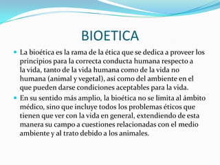 BIOETICALa bioética es la rama de la ética que se dedica a proveer los principios para la correcta conducta humana respecto a la vida, tanto de la vida humana como de la vida no humana (animal y vegetal), así como del ambiente en el que pueden darse condiciones aceptables para la vida.En su sentido más amplio, la bioética no se limita al ámbito médico, sino que incluye todos los problemas éticos que tienen que ver con la vida en general, extendiendo de esta manera su campo a cuestiones relacionadas con el medio ambiente y al trato debido a los animales.