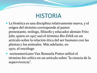 HISTORIALa bioética es una disciplina relativamente nueva, y el origen del término corresponde al pastor protestante, teólogo, filósofo y educador alemán Fritz Jahr, quien en 1927 usó el término Bio-Ethik en un artículo sobre la relación ética del ser humano con las plantas y los animales. Más adelante, en 1970, el oncólogo norteamericano Van Renssela Potterutilizó el término bio-ethics en un artículo sobre "la ciencia de la supervivencia".