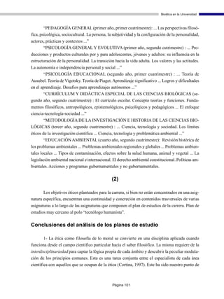 Bioética en la Universidad



        “PEDAGOGÍA GENERAL (primer año, primer cuatrimestre): ... Las perspectivas filosó-
fica, psicológica, sociocultural. La persona, la subjetividad y la configuración de la personalidad,
actores, prácticas y contextos ...”
       “PSICOLOGÍA GENERAL Y EVOLUTIVA (primer año, segundo cutrimestre) : ... Pro-
ducciones y productos culturales por y para adolescentes, jóvenes y adultos: su influencia en la
estructuración de la personalidad. La transición hacia la vida adulta. Los valores y las actitudes.
La autonomía e independencia personal y social ...”
       “PSICOLOGÍA EDUCACIONAL (segundo año, primer cuatrimestre) : ... Teoría de
Ausubel. Teoría de Vigotsky. Teoría de Piaget. Aprendizaje significativo ... Logros y dificultades
en el aprendizaje. Desafíos para aprendizajes autónomos ...”
      “CURRÍCULUM Y DIDÁCTICA ESPECIAL DE LAS CIENCIAS BIOLÓGICAS (se-
gundo año, segundo cuatrimestre) : El currículo escolar. Concepto teorías y funciones. Funda-
mentos filosóficos, antropológicos, epistemológicos, psicológicos y pedagógicos ... El enfoque
ciencia-tecnología-sociedad ...”
     “METODOLOGÍA DE LA INVESTIGACIÓN E HISTORIA DE LAS CIENCIAS BIO-
LÓGICAS (tercer año, segundo cuatrimestre) : ... Ciencia, tecnología y sociedad. Los límites
éticos de la investigación científica ... Ciencia, tecnología y problemática ambiental ...”
        “EDUCACIÓN AMBIENTAL (cuarto año, segundo cuatrimestre): Revisión histórica de
los problemas ambientales ... Problemas ambientales regionales y globales ... Problemas ambien-
tales locales ... Tipos de contaminación, efectos sobre la salud humana, animal y vegetal ... La
legislación ambiental nacional e internacional. El derecho ambiental constitucional. Políticas am-
bientales. Acciones y programas gubernamentales y no gubernamentales.

                                                (2)

       Los objetivos éticos planteados para la carrera, si bien no están concentrados en una asig-
natura específica, encuentran una continuidad y concreción en contenidos trasversales de varias
asignaturas a lo largo de las asignaturas que componen el plan de estudios de la carrera. Plan de
estudios muy cercano al polo “tecnólogo humanista”.

Conclusiones del análisis de los planes de estudio

       1- La ética como filosofía de lo moral se convierte en una disciplina aplicada cuando
funciona desde el campo científico particular hacia el saber filosófico. La misma requiere de la
interdisciplinariedad para captar la lógica propia de cada ámbito y descubrir la peculiar modula-
ción de los principios comunes. Esta es una tarea conjunta entre el especialista de cada área
científica con aquellos que se ocupan de la ética (Cortina, 1997). Este ha sido nuestro punto de



                                                Página 101
 