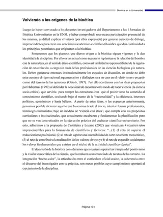 Bioética en la Universidad



Volviendo a los orígenes de la bioética

Luego de haber convocado a los docentes-investigadores del Departamento a las I Jornadas de
Bioética Universitarias en la UNSL y haber comprobado una escasa participación presencial de
los mismos, es difícil explicar el interés (por ellos expresado) por generar espacios de diálogo,
imprescindibles para crear una conciencia académico-científico-filosófica que den continuidad a
los principios potterianos que originaron a la bioética.
       Sostenemos que los planteos que dieron origen a la bioética siguen vigentes y le dan
identidad a la disciplina. Por ello es tan actual como necesario replantearse la relación del hombre
con la naturaleza, en el sentido ético-científico, como así también la responsabilidad de la regula-
ción de esta relación, a cargo sin duda de los profesionales de las ciencias biológicas y/o natura-
les. Deben generarse entonces institucionalmente los espacios de discusión, en donde no debe
estar ausente el rigor racional argumentativo y dialógico para no caer en el relativismo o escepti-
cismo del terreno de las opiniones (Obiols, 1997). Por ello acordamos con las ideas propuestas
por Habermas (1990) al defender la necesidad de encontrar otro modo de hacer ciencia (la ciencia
socio-crítica), que serviría para romper las estructuras con que el positivismo ha sometido al
conocimiento científico, ocultando bajo el manto de la “racionalidad” y la eficiencia, intereses
políticos, económicos y hasta bélicos. A partir de estas ideas, y las expuestas anteriormente,
pensamos posible alcanzar aquello que buscamos desde el inicio, intentar formar profesionales,
tecnólogos humanistas, bajo un modelo de “ciencia con ética”, que cumpla con los propósitos
curriculares e institucionales, que actualmente encabezan y fundamentan la planificación pero
que no se ven concretizados en la ejecución práctica del quehacer científico universitario. Por
esto, adherimos a la propuesta de Castiñeira y Lozano (2002) que visualizan 4 (cuatro) retos
imprescindibles para la formación de científicos y técnicos: “...(1) el reto de superar el
reduccionismo profesional, (2) el reto de superar una insensibilidad de corte netamente tecnocrático,
(3) el reto de contribuir a la realización de los valores cívicos y (4) el reto de expandir socialmente
los valores fundamentales que existen en el núcleo de la actividad científico-técnica”.
        El desarrollo de la bioética consideramos que requiere superar las trampas del positivismo
y la visión tecnocrática de la ciencia, que la reducen a un enunciado de recetas de lo correcto. La
integración “hecho-valor”, la articulación entre el curriculum oficial/oculto, la coherencia entre
el discurso del investigador con su práctica, son metas posibles cuyo cumplimiento aportará al
crecimiento de la disciplina.




                                                 Página 104
 