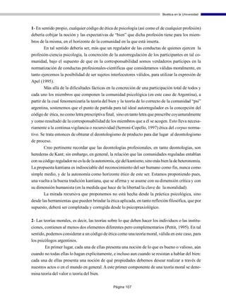 Bioética en la Universidad



1- En sentido propio, cualquier código de ética de psicología (así como el de cualquier profesión)
debería cobijar la noción y las expectativas de “bien” que dicha profesión tiene para los miem-
bros de la misma, en el horizonte de la comunidad en la que está inserta.
       En tal sentido debería ser, más que un regulador de las conductas de quienes ejercen la
profesión-ciencia psicología, la concreción de la autorregulación de los participantes en tal co-
munidad, bajo el supuesto de que en la corresponsabilidad somos verdaderos partícipes en la
normatización de conductas profesionales-científicas que consideramos válidas moralmente, en
tanto ejercemos la posibilidad de ser sujetos interlocutores válidos, para utilizar la expresión de
Apel (1995).
       Más allá de la dificultades fácticas en la concreción de una participación total de todos y
cada uno los miembros que componen la comunidad psicológica (en este caso de Argentina), a
partir de la cual fenomenizaría la teoría del bien y la teoría de lo correcto de la comunidad “psi”
argentina, sostenemos que el punto de partida para tal ideal autorregulador es la concepción del
código de ética, no como letra prescriptiva final, sino en tanto letra que prescribe coyunturalmente
y como resultado de la corresponsabilidad de los miembros que a él se acogen. Esto lleva necesa-
riamente a la continua vigilancia o recursividad (Serroni-Copello, 1997) ética del corpus norma-
tivo. Se trata entonces de obturar el deontologismo de producto para dar lugar al deontologismo
de proceso.
       Creo pertinente recordar que las deontologías profesionales, en tanto deontologías, son
herederas de Kant; sin embargo, en general, la relación que las comunidades reguladas entablan
con su código regulador no es la de la autonomía, eje del kantismo, sino más bien la de heteronomía.
La propuesta kantiana es indisociable del reconocimiento del ser humano como fin, nunca como
simple medio, y de la autonomía como horizonte ético de este ser. Estamos proponiendo pues,
una vuelta a la buena tradición kantiana, que se afirma y se asume con su dimensión crítica y con
su dimensión humanista (en la medida que hace de la libertad la clave de la moralidad).
      La mirada recursiva que proponemos no está hecha desde la práctica psicológica, sino
desde las herramientas que pueden brindar la ética aplicada, en tanto reflexión filosófica, que por
supuesto, deberá ser completada y corregida desde lo psicopraxiológico.

2- Las teorías morales, es decir, las teorías sobre lo que deben hacer los individuos o las institu-
ciones, contienen al menos dos elementos diferentes pero complementarios (Pettit, 1995). En tal
sentido, podemos considerar a un código de ética como una teoría moral, válida en este caso, para
los psicólogos argentinos.
        En primer lugar, cada una de ellas presenta una noción de lo que es bueno o valioso, aún
cuando no todas ellas lo hagan explícitamente, e incluso aun cuando se resistan a hablar del bien:
cada una de ellas presenta una noción de qué propiedades debemos desear realizar a través de
nuestros actos o en el mundo en general. A este primer componente de una teoría moral se deno-
mina teoría del valor o teoría del bien.

                                                Página 107
 