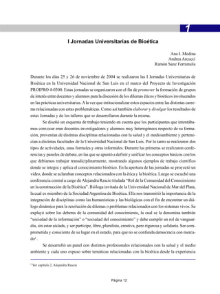 1
                             I Jornadas Universitarias de Bioética

                                                                                      Ana I. Medina
                                                                                     Andrea Arcucci
                                                                               Ramón Sanz Ferramola

Durante los días 25 y 26 de noviembre de 2004 se realizaron las I Jornadas Universitarias de
Bioética en la Universidad Nacional de San Luis en el marco del Proyecto de Investigación
PROIPRO 4-0300. Estas jornadas se organizaron con el fin de promover la formación de grupos
de interés entre docentes y alumnos para la discusión de los dilemas éticos y bioéticos involucrados
en las prácticas universitarias. A la vez que intitucionalizar estos espacios entre las distintas carre-
ras relacionadas con estas problemáticas. Como así también elaborar y divulgar los resultados de
estas Jornadas y de los talleres que se desarrollaron durante la misma.
        Se diseñó un esquema de trabajo teniendo en cuenta que los participantes que intentába-
mos convocar eran docentes-investigadores y alumnos muy heterogéneos respecto de su forma-
ción, provenían de distintas disciplinas relacionadas con la salud y el medioambiente y pertene-
cían a distintas facultades de la Universidad Nacional de San Luis. Por lo tanto se realizaron dos
tipos de actividades, unas formales y otras informales. Durante las primeras se realizaron confe-
rencias y paneles de debate, en las que se apuntó a definir y unificar los conceptos básicos con los
que debíamos trabajar transdiciplinarmente, mostrando algunos ejemplos de trabajo científico
donde se integra y aplica el conocimiento bioético. En la apertura de las jornadas se proyectó un
video, donde se aclaraban conceptos relacionados con la ética y la bioética. Luego se escuchó una
conferencia central a cargo de Alejandra Rascio titulada “Rol de la Comunidad del Conocimiento
en la construcción de la Bioética”. Bióloga invitada de la Universidad Nacional de Mar del Plata,
la cual es miembro de la Sociedad Argentina de Bioética. Ella nos transmitió la importancia de la
integración de disciplinas como las humanísticas y las biológicas con el fin de encontrar un diá-
logo dinámico para la resolución de dilemas o problemas relacionados con los sistemas vivos. Se
explayó sobre los deberes de la comunidad del conocimiento, la cual se la denomina también
“sociedad de la información” o “sociedad del conocimiento” y debe cumplir un rol de vanguar-
dia, sin estar aislada, y ser partícipe, libre, pluralista, creativa, pero rigurosa y solidaria. Ser com-
prometida y consciente de su lugar en el estado, para que no se confunda democracia con merca-
do2 .
        Se desarrolló un panel con distintos profesionales relacionados con la salud y el medio
ambiente y cada uno expuso sobre temáticas relacionadas con la bioética desde la experiencia

2
    Ver capítulo 2, Alejandra Rascio



                                                   Página 12
 