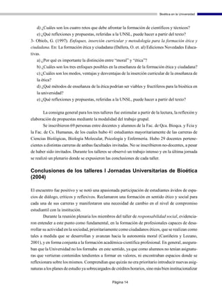 Bioética en la Universidad



   d) ¿Cuáles son los cuatro retos que debe afrontar la formación de científicos y técnicos?
   e) ¿Qué reflexiones y propuestas, referidas a la UNSL, puede hacer a partir del texto?
3- Obiols, G. (1997). Enfoques, inserción curricular y metodología para la formación ética y
ciudadana. En: La formación ética y ciudadana (Dallera, O. et. al) Ediciones Novedades Educa-
tivas.
    a) ¿Por qué es importante la distinción entre “moral” y “ética”?
   b) ¿Cuáles son los tres enfoques posibles en la enseñanza de la formación ética y ciudadana?
   c) ¿Cuáles son los modos, ventajas y desventajas de la inserción curricular de la enseñanza de
   la ética?
   d) ¿Qué métodos de enseñanza de la ética podrían ser viables y fructíferos para la bioética en
   la universidad?
   e) ¿Qué reflexiones y propuestas, referidas a la UNSL, puede hacer a partir del texto?

       La consigna general para los tres talleres fue estimular a partir de la lectura, la reflexión y
elaboración de propuestas mediante la modalidad del trabajo grupal.
       Se inscribieron 69 personas entre docentes y alumnos de la Fac. de Qca. Bioqca. y Fcia y
la Fac. de Cs. Humanas, de los cuales hubo 41 estudiantes mayoritariamente de las carreras de
Ciencias Biológicas, Biología Molecular, Psicología y Enfermería. Hubo 29 docentes pertene-
cientes a distintas carreras de ambas facultades invitadas. No se inscribieron no-docentes, a pesar
de haber sido invitados. Durante los talleres se observó un trabajo intenso y en la última jornada
se realizó un plenario donde se expusieron las conclusiones de cada taller.

Conclusiones de los talleres I Jornadas Universitarias de Bioética
(2004)

El encuentro fue positivo y se notó una apasionada participación de estudiantes ávidos de espa-
cios de diálogo, críticos y reflexivos. Reclamaron una formación en sentido ético y social para
cada una de sus carreras y manifestaron una necesidad de cambio en el nivel de compromiso
estudiantil con la institución.
       Durante la reunión plenaria los miembros del taller de responsabilidad social, evidencia-
ron entender a este punto como fundamental, en la formación de profesionales capaces de desa-
rrollar su actividad en la sociedad, prioritariamente como ciudadanos éticos, que se realizan como
tales a medida que se desarrollan y avanzan hacia la autonomía moral (Castiñeira y Lozano,
2001), y en forma conjunta a la formación académica-científica profesional. En general, asegura-
ban que la Universidad no los formaba en este sentido, ya que como alumnos no tenían asignatu-
ras que vertieran contenidos tendientes a formar en valores, ni encontraban espacios donde se
reflexionara sobre los mismos. Comprendían que quizás no era prioritario introducir nuevas asig-
naturas a los planes de estudio ya sobrecargados de créditos horarios, sino más bien institucionalizar


                                                 Página 14
 