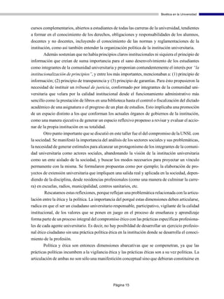 Bioética en la Universidad



cursos complementarios, abiertos a estudiantes de todas las carreras de la universidad, tendientes
a formar en el conocimiento de los derechos, obligaciones y responsabilidades de los alumnos,
docentes y no docentes, incluyendo el conocimiento de las normas y reglamentaciones de la
institución, como así también entender la organización política de la institución universitaria.
      Además sostenían que no había principios claros institucionales ni siquiera el principio de
información que creían de suma importancia para el sano desenvolvimiento de los estudiantes
como integrantes de la comunidad universitaria y proponían contundentemente el interés por “la
institucionalización de principios”, y entre los más importantes, mencionaban a: (1) principio de
información; (2) principio de transparencia y (3) principio de garantías. Para ésto propusieron la
necesidad de instituir un tribunal de justicia, conformado por integrantes de la comunidad uni-
versitaria que velara por la calidad institucional desde el funcionamiento administrativo más
sencillo como la prestación de libros en una biblioteca hasta el control o fiscalización del dictado
académico de una asignatura o el progreso de un plan de estudios. Esto implicaba una promoción
de un espacio distinto a los que conforman los actuales órganos de gobiernos de la institución,
como una manera ejecutiva de generar un espacio reflexivo propenso a revisar y evaluar el accio-
nar de la propia institución en su totalidad.
        Otro punto importante que se discutió en este taller fue el del compromiso de la UNSL con
la sociedad. Se manifestó la importancia del análisis de los sectores sociales y sus problemáticas,
la necesidad de generar estímulos para alcanzar un protagonismo de los integrantes de la comuni-
dad universitaria como actores sociales, abandonando la visión de la institución universitaria
como un ente aislado de la sociedad, y buscar los modos necesarios para proyectar un vínculo
permanente con la misma. Se formularon propuestas como por ejemplo; la elaboración de pro-
yectos de extensión universitaria que impliquen una salida real y aplicada en la sociedad, depen-
diendo de la disciplina, desde residencias profesionales (como una manera de culminar la carre-
ra) en escuelas, radios, municipalidad, centros sanitarios, etc.
        Rescatamos estas reflexiones, porque reflejan una problemática relacionada con la articu-
lación entre la ética y la política. La importancia del porqué estas dimensiones deben articularse,
radica en que el ser un ciudadano universitario responsable, participativo, vigilante de la calidad
institucional, de los valores que se ponen en juego en el proceso de enseñanza y aprendizaje
forma parte de un proceso integral del compromiso ético con las prácticas específicas profesiona-
les de cada agente universitario. Es decir, no hay posibildad de desarrollar un ejercicio profesio-
nal ético ciudadano sin una práctica política ética en la institución donde se desarrolla el conoci-
miento de la profesión.
      Política y ética son entonces dimensiones abarcativas que se compenetran, ya que las
prácticas políticas incumbem a la vigilancia ética y las prácticas éticas son a su vez políticas. La
articulación de ambas no son sólo una manifestición conceptual sino que debieran constituirse en




                                                Página 15
 