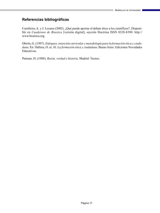 Bioética en la Universidad



Referencias bibliográficas

Castiñeira, A. y J. Lozano (2002). ¿Qué puede aportar el debate ético a los científicos?. Disponi-
ble en Cuadernos de Bioetica [versión digital], sección Doctrina ISSN 0328-8390. http://
www.bioetica.org.

Obiols, G. (1997). Enfoques, inserción curricular y metodología para la formación ética y ciuda-
dana. En: Dallera, O. et. Al. La formación ética y ciudadana. Buens Aires: Ediciones Novedades
Educativas.

Putnam, H. (1988). Razón, verdad e historia. Madrid: Tecnos.




                                               Página 17
 