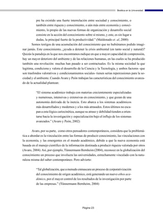 Bioética en la Universidad



          pre ha existido una fuerte interrelación entre sociedad y conocimiento, o
          también entre riqueza y conocimiento, o aún más entre economía y conoci-
          miento, lo propio de las nuevas formas de organización y desarrollo social
          consiste en la acción del conocimiento sobre sí mismo, y este, es sin lugar a
         dudas, la principal fuerte de la productividad.” (Maldonado et. al, 2000)
       Somos testigos de una acumulación del conocimiento que no hubiéramos podido imagi-
nar jamás. Este conocimiento, ¿ayuda a detener la crisis ambiental (en tanto social y natural)?
Quizás la paradoja en la que nos encontramos radique en que a mayor capacidad de comprensión,
hay un mayor deterioro del ambiente y de las relaciones humanas, en las cuales se ha producido
también una revolución: muchas han pasado a ser contractuales. Es la misma sociedad la que
legitima, condiciona y valora el desarrollo de la Ciencia y la Tecnología, y ambos factores -que
son trasfondos valorativos y condicionamientos sociales- tienen serias repercusiones para la so-
ciedad y el ambiente. Cuando Avaro y Peón trabajan las características del conocimiento avanza-
do de la actualidad plantean:

          “El sistema académico trabaja con materias crecientemente especializadas
          y numerosas, intensivas y extensivas en conocimiento, y que gozan de una
          autonomía derivada de la inercia. Esto abarca a los sistemas académicos
          más desarrollados y modernos y a los más atrasados. Estos últimos no esca-
          pan a esta lógica cariocinética, aunque su atraso y debilidad tienden a orien-
          tarse hacia la investigación y especialización bajo el influjo de los sistemas
          avanzados.” (Avaro y Peón, 2002)

       Avaro, por su parte, como otros pensadores contemporáneos, considera que la problemá-
tica a abordar es la vinculación entre las formas de producir conocimiento, las vinculaciones con
la economía, y las emergentes en el mundo académico, debido a que la nueva economía está
basada en el manejo científico de la información destinada a producir riqueza valorada por otros
(Avaro, 2004). Así, por ejemplo, Tünnermann Bernheim (2004), reconoce en la globalización del
conocimiento un proceso que involucra las universidades, estrechamente vinculado con la natu-
raleza misma del saber contemporáneo. Pero advierte:

          “Tal globalización, que a menudo enmascara un proceso de corporativización
          del conocimiento de origen académico, está generando un nuevo ethos aca-
          démico, por el mayor control de los resultados de la investigación por parte
          de las empresas.” (Tünnermann Bernheim, 2004)




                                               Página 23
 