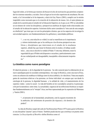 Bioética en la Universidad



lugar del orden, es la forma que tenemos de buscar niveles de teorización que permitan compren-
der los sistemas naturales y sociales. Esto se logra en los niveles superiores de enseñanza. De este
modo, a la Universidad se le ha impuesto, a decir de Guy Neave (2001), cumplir con la misión
inapelable como necesaria que es la creación de la educación de masas. Así, el autor plantea un
estado de la cuestión para el estudio de la Educación Superior, en el que ya en 1992 se calculaban
en un número de veinte las disciplinas y perspectivas analíticas de algún modo relacionadas con
el estudio de la educación superior. Asimismo dicho autor considera la “otra cara de esta energía
en ebullición” que tiene que ver con los principales clientes, que en los aspectos de investigar la
universidad superior, son fundamentalmente los gobiernos y autoridades públicas:

           “... a su vez, esta relación es volátil, lo cual se manifiesta en la importancia
           y valores intelectuales que se les atribuyen a las diversas perspectivas ana-
           líticas y disciplinares que intervienen en el estudio de la enseñanza
           superior...dónde hay que trazar la frontera entre la moda y el trabajo acadé-
           mico... una cosa es decirle la verdad al Poder. Y otra muy diferente, tener la
           seguridad de que el Poder está dispuesto a escuchar y particularmente cuan-
           do esa verdad puede ser desagradable, inaceptable o directamente inoportu-
           na.”

La bioética como nuevo paradigma

El ideal de persona -y de la dignidad de la persona- ha sido esencial para la elaboración de un
nuevo paradigma para la sociedad contemporánea. Así surge la Bioética, como una nueva Ética,
como un esfuerzo de establecer el diálogo entre la ética (ethiké) y la vida (bios). Trata una amplia
gama de cuestiones relativas a las personas, en forma individual -en campos que van desde la
ontología de la persona, la dignidad humana y la calidad de vida y el mantenimiento de los
soportes vitales - como lo social - la vida del hombre en la/s sociedad/es actual/es; la preocupa-
ción por la naturaleza- entre otras. La actualidad y urgencia de las reflexiones bioéticas se respal-
dan fundamentalmente en la “miopía” ética, tan bien representada por la expresión de Maturana
y Varela (2001):

           “...el presente de la humanidad, actualmente, está la ceguera recurrente de
           la ambición, del sentimiento de posesión (de riquezas) y de dominio (de
           poder)”.

       La idea de Bioética surgió del cuño de Van Rensselaer Potter (1971) para quien la Bioética
es una disciplina “puente” para el futuro. También puede decirse que constituye un puente entre
ciencias. La Encyclopedia of Bioethics define Bioética como el:


                                                 Página 25
 