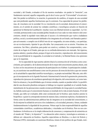 Bioética en la Universidad



sociedad y del Estado, evaluador al fin de nuestros resultados- sin perder la “intuición”, con
fundamento racional, aquella vanguardia, que le da el status quo de “Universidad” a la universi-
dad. Sin perder en definitiva, la creación, la generación de cambios, el respeto de una sociedad
que está perdiendo aquellas Instituciones que la sostienen. Esa capacidad de pensar los proble-
mas, de vincularse con la sociedad. En su vinculación con la sociedad, democratizar el conoci-
miento, en el sentido de aclarar las verdades científicas y tecnológicas actuales en función de
garantizar la libertad de la población -muchas veces esa libertad incluirá su seguridad-. La Uni-
versidad, perteneciendo a una sociedad global, basada en el uso cada vez más intensivo del cono-
cimiento, donde la equidad viene dada por el acceso a la información que vuelve ciudadanos
política, social y económicamente hablando a los integrantes de un Estado, esté llamada a partici-
par activamente: a cumplir con el difícil reto de ser vanguardia, sin estar aislada, y ser partícipe,
sin ser revolucionaria. Aportar lo que ella debe. Ser consecuente con su misión. Vincularse sin
someterse. Ser libre y pluralista, para poder ser creativa y solidaria. Ser comprometida y cons-
ciente de su lugar en el Estado, para que no se confunda democracia con mercado. Ser rigurosa,
puertas adentro y puertas afuera, porque el rigor en la creación y reproducción del conocimiento
le da la posibilidad de la vanguardia, la seriedad en el método y la libertad frente a las opiniones
que se le requieran.
       En la capacidad de rigor puertas adentro (hacia la construcción de la bioética como cono-
cimiento, por ejemplo) y de la democratización de lo mejor del conocimiento puertas afuera, está
la clave en los mecanismos de aceptación de participación en el debate: la participación ciudada-
na, en cuestiones tan sensibilizantes como son los procesos de toma de decisión a que nos somete
en la actualidad la capacidad científico-tecnológica y su propia racionalidad. Más aún, esto obli-
ga a la incorporación en la Agenda Nacional e Internacional el tema de la generación, promoción,
reproducción (procesos de enseñanza aprendizaje) divulgación, del conocimiento, así como tam-
bién los alcances y las posibilidades que el mismo entraña, cuando se puedan inferir. La posibili-
dad de una discusión pluralista enriquece el diálogo (se requiere igualdad) en el sentido funda-
mentalmente de las precauciones cuando existan posibilidades de riesgo para la sociedad huma-
na, habida cuenta que el conocimiento humano es resultado de la vida en tanto humana. El rol del
Estado, que debe ser evaluador, debe estar esclarecido por la bioética -para muchos autores la
biopolítica- a quien le corresponde mostrar de manera clara y tematizar explícita y lúcidamente la
forma como las administraciones públicas han de integrarse en la sociedad del conocimiento, a
fin de mejorar la calidad de servicios a los ciudadanos y a la sociedad, presente y futura, cuidando
fundamentalmente la dignidad de las personas. Nótese aquí la clara responsabilidad de aquellas
comunidades científicas y académicas dedicadas y vinculadas con la bioética. Pero no nos con-
fundamos: la bioética no es la simple elaboración de consensos y compensación de asimetrías en
el mundo del “Poder y la Injusticia”6 . La educación sobre ciencia y tecnología es asimismo -o
debiera ser- educación en bioética. Aquellos especialistas en Bioética, o a decir de Hottois y
Parizeau (1993), interesados en cuestiones Bioéticas, tienen el reto político de que Estado, insti-

                                                 Página 32
 