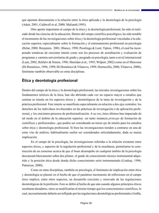 Bioética en la Universidad



que apuntan directamente a la relación entre la ética aplicada y la deontología de la psicología
(Adair, 2001; Caldwell et al, 2000; Maliandi,1995).
       Otro aporte importante al campo de la ética y la deontología profesional, ha sido el reali-
zado desde las ciencias de la educación. Dentro del campo científico psicológico, ha sido notable
el incremento de las investigaciones sobre ética y la deontología profesional vinculadas a la edu-
cación superior, especialmente sobre la formación y el entrenamiento profesional en psicología
(Belar, 2000; Benjamin, 2001; Blanco, 1998; Poortinga & Lunt; Tipton, 1996), el cual ha incor-
porado temáticas de creciente interés como son los procesos de acreditación y evaluación de
programas y carreras universitarias de grado y posgrado en psicología, tanto a nivel internacional
(Lunt, 2002; Rétfalvi & Simon, 1996; Sheridan et al., 1995; Wilpert, 2002) como en el Mercosur
(Di Doménico, 1996, 1999; Di Doménico & Vilanova, 1999; Hermosilla, 2000, Vilanova, 2000),
fenómeno también observable en otras disciplinas.

Ética y deontología profesional

Dentro del campo de la ética y la deontología profesional, las iniciales investigaciones sobre los
fundamentos teóricos de la ética, han ido abriendo cada vez un espacio mayor a estudios que
centran su interés en los aspectos éticos y deontológicos de la tarea de investigación y de la
práctica profesional. Este interés se manifiesta especialmente en relación a dos ejes centrales: los
derechos de los individuos involucrados en las prácticas de investigación o de aplicación profe-
sional, y los crecientes procesos de profesionalización. A su vez, éstos últimos han impactado de
tal modo en el ámbito de la educación superior, -en tanto instancia princeps de formación de
científicos y profesionales-, que podría ser considerada un tercer eje de interés para los estudios
sobre ética y deontología profesional. Si bien las investigaciones tienden a centrarse en una de
estas vías de análisis, habitualmente suelen ser considerados articuladamente, dada su mutua
implicación.
       En el campo de la psicología, las investigaciones referidas a la relación existente entre
aspectos éticos, y aspectos de la regulación profesional y de la enseñanza, permitieron la cons-
trucción de un consenso acerca de que el buen desempeño en cualquier ámbito de la psicología
descansará básicamente sobre dos pilares: el grado de conocimiento técnico instrumental adqui-
rido y la posición ética desde donde dicho conocimiento sería instrumentado (Lindsay, 1996;
Patterson, 2000).
        Como en otras disciplinas, también en psicología, el fenómeno de implicación entre ética
y deontología se plasmó en el hecho de que el paulatino incremento de reflexiones en el campo
ético implicó, entre otros aspectos, un desarrollo creciente y renovado de las regulaciones
deontológicas de la profesión. Esto se debió al hecho de que aún cuando algunos principios éticos
resultaran duraderos, otros se modificarían al mismo tiempo que los conocimientos científicos, lo
cual, necesariamente debería ser reflejado por las regulaciones deontológicas profesionales (Ardila,


                                                Página 38
 