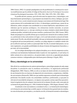 Bioética en la Universidad



2000; Ferrero, 2002). Un ejemplo paradigmático de ello posiblemente lo constituyan las sucesi-
vas modificaciones que ha sufrido el Código de Ética de la American Psichological Association
(American Psychological Association, 1953, 1958, 1963, 1968, 1979, 1981, 1992, 2002).
      Es posible advertir, entonces, que la división entre los aspectos ético y deontológico, será
mayoritariamente epistemológica, ya que proponer una mirada ética crítica y dialógica, que acen-
túe su valor cívico y social, tornará necesario el pasaje a una instancia de formalización legal. Dar
cuenta entonces de la continuidad entre lo ético y lo deontológico, permitirá que, a pesar de sus
diferencias, ambos conceptos sean considerados en su mutua implicación, especialmente si con-
sideramos que las opciones axiológicas y las estimaciones morales esenciales, no poseen
operatividad normativa per se, sino que constituyen un marco orientativo desde donde delinear
conductas posibles, incluida la del accionar científico y profesional (Calo, 2002; Ferrero, 2005).
Desde esta perspectiva es posible afirmar que en el proceso de valoración de la conducta científi-
ca y profesional, lo ético sería anterior a lo legal, y sin lo cual toda normativa carecería de funda-
mento moral. Por ello, más allá del inestimable valor que un instrumento deontológico posee para
la regulación del accionar profesional y científico, un código adquiere su verdadero sentido sólo
por la reflexión moral que conlleva su prescriptividad. Sin ella, la normatividad pasaría a ser un
mero reglamento, con grandes posibilidades de abonar el terreno del dogmatismo burocrático, y
por tanto, de la irracionalidad.
       Así, los códigos deontológicos de cualquier disciplina, en su valor de compromiso escrito,
constituyen una herramienta fundamental desde el punto de vista regulatorio, el cual incluye la
doble vertiente de su valor restrictivo y de permisividad, a través de su capacidad para plasmar
consensos mínimos e indispensables para toda buena praxis (Bermejo i Frígola, 2001).

Ética y deontología en la universidad

Más allá de las consideraciones de carácter epistemológico y praxiológico propias de cada campo
disciplinar, la articulación entre la enseñanza universitaria y la organización profesional
(Klappenbach, 2000; Vilanova, 2000), no sólo es un tópico de interés referido a la construcción
de una formación ética en el proceso de adquisición de conocimientos, competencias y habilida-
des universitarios (Hermosilla, 2000) sino que también representa un desafío para la deontología
profesional. Este desafío excede a las comunidades científicas y profesionales, ya que pone en
relevancia la necesidad de enriquecer, y en algunos casos generar, normas específicas que permi-
tieran la regulación ética de cualquier intervención de los alumnos llevada a cabo como parte de
su formación de grado (Bourg et al., 1989; Friedrich & Douglass, 1998; Hogan y Kimmel, 1992).
       Actualmente existe una tendencia a considerar la ética -y su formalización deontológica-
en la formación universitaria bajo un doble aspecto: la formación ética general tanto de estudian-
tes como de docentes, por una parte, y, en relación con ello, la formación normativo-deontológica



                                                 Página 39
 