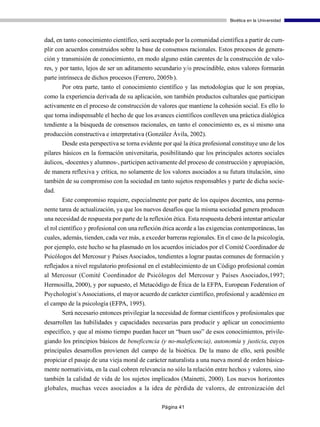 Bioética en la Universidad



dad, en tanto conocimiento científico, será aceptado por la comunidad científica a partir de cum-
plir con acuerdos construidos sobre la base de consensos racionales. Estos procesos de genera-
ción y transmisión de conocimiento, en modo alguno están carentes de la construcción de valo-
res, y por tanto, lejos de ser un aditamento secundario y/o prescindible, estos valores formarán
parte intrínseca de dichos procesos (Ferrero, 2005b ).
        Por otra parte, tanto el conocimiento científico y las metodologías que le son propias,
como la experiencia derivada de su aplicación, son también productos culturales que participan
activamente en el proceso de construcción de valores que mantiene la cohesión social. Es ello lo
que torna indispensable el hecho de que los avances científicos conlleven una práctica dialógica
tendiente a la búsqueda de consensos racionales, en tanto el conocimiento es, es sí mismo una
producción constructiva e interpretativa (González Ávila, 2002).
      Desde esta perspectiva se torna evidente por qué la ética profesional constituye uno de los
pilares básicos en la formación universitaria, posibilitando que los principales actores sociales
áulicos, -docentes y alumnos-, participen activamente del proceso de construcción y apropiación,
de manera reflexiva y crítica, no solamente de los valores asociados a su futura titulación, sino
también de su compromiso con la sociedad en tanto sujetos responsables y parte de dicha socie-
dad.
       Este compromiso requiere, especialmente por parte de los equipos docentes, una perma-
nente tarea de actualización, ya que los nuevos desafíos que la misma sociedad genera producen
una necesidad de respuesta por parte de la reflexión ética. Esta respuesta deberá intentar articular
el rol científico y profesional con una reflexión ética acorde a las exigencias contemporáneas, las
cuales, además, tienden, cada vez más, a exceder barreras regionales. En el caso de la psicología,
por ejemplo, este hecho se ha plasmado en los acuerdos iniciados por el Comité Coordinador de
Psicólogos del Mercosur y Países Asociados, tendientes a lograr pautas comunes de formación y
reflejados a nivel regulatorio profesional en el establecimiento de un Código profesional común
al Mercosur (Comité Coordinador de Psicólogos del Mercosur y Países Asociados,1997;
Hermosilla, 2000), y por supuesto, el Metacódigo de Ética de la EFPA, European Federation of
Psychologist´s Associations, el mayor acuerdo de carácter científico, profesional y académico en
el campo de la psicología (EFPA, 1995).
      Será necesario entonces privilegiar la necesidad de formar científicos y profesionales que
desarrollen las habilidades y capacidades necesarias para producir y aplicar un conocimiento
específico, y que al mismo tiempo puedan hacer un “buen uso” de esos conocimientos, privile-
giando los principios básicos de beneficencia (y no-maleficencia), autonomía y justicia, cuyos
principales desarrollos provienen del campo de la bioética. De la mano de ello, será posible
propiciar el pasaje de una vieja moral de carácter naturalista a una nueva moral de orden básica-
mente normativista, en la cual cobren relevancia no sólo la relación entre hechos y valores, sino
también la calidad de vida de los sujetos implicados (Mainetti, 2000). Los nuevos horizontes
globales, muchas veces asociados a la idea de pérdida de valores, de entronización del

                                                Página 41
 