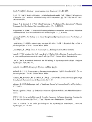 Bioética en la Universidad



Hooft, P. F. (2002). Bioética y jurisprudencia. Acta Bioethica, 8 (2), 211-237.

Hooft, P. F. (2003). Bioética, identidad, ciudadanía y justicia social. En P. F. Hooft, E. Chaparro &
H. Salvador (Eds.), Bioética, vulnerabilidad y educación (tomo 1, pp. 197-209). Mar del Plata:
Ediciones Suárez.

Hogan, P. & Kimmel, A. (1992) Ethical Teaching of Psychology: One department‘s Attemts
Attemps at Self-Regulation. Teaching of Psychology, 19 ( 4), 205-210.

Klappenbach, H. (2000). El título profesional de psicólogo en Argentina. Antecedentes históricos
y situación actual. Revista Latinoamericana de Psicología, 32 (3), 419-446.

Lindsay, G. (1996). Psychology as an ethical discipline and profession. European Psychologist, 1
(2), 79-88.

Lolas-Stepke, F. (1995). Apuntes para un ética del saber. En M. L. Rovaletti (Ed.), Ética y
psicoterapia (pp. 147-154). Buenos Aires: Biblos.

Lolas-Stepke, F. (2003). Temas de bioética (2ª ed.). Santiago: Editorial Universitaria.

Luna, F. (1998). Introducción. En F. Luna & A. L. F. Salles (Eds.), Bioética. Investigación, muer-
te, procreación y otros temas de ética aplicada (pp. 15-45). Buenos Aires: Sudamericana.

Lunt, I. (2002). A common framework for the training of psychologists in Europe. European
Psychologist, 7 (3), 180-191.

Mainetti, J. A. (2000). Compendio Bioético. La Plata: Quirón.

Maliandi, R. (1995). Discurso ético y discurso psicoterapéutico. En M. L. Rovaletti (Ed.), Ética y
psicoterapia (pp. 139-146). Buenos Aires: Biblos.

Martínez, M., Buxarrais, M. & Esteban, F. (2002). La universidad como espacio de aprendizaje
ético, Revista Iberoamericana de Educación, 29, 17-43.

Milgram, S. (1963). Behavioral study of obedience. Journal of Abnormal and Social Psychology,
67, 371-378.

Nación Argentina (1995). Ley 24.521 de Educación Superior. Buenos Aires: Ministerio de Edu-
cación.

ONU (1948). Declaración Universal de Derechos Humanos. En Nación Argentina, Constitución
de la Nación Argentina (pp. 31-34). (2ª ed.) Buenos Aires: Documentos Página 12.

Orne, M. (1962). On the social psychology of the psychological experiments. American
Psychologist, 17, 776-783.




                                                 Página 47
 