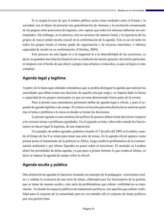 Bioética en la Universidad



       Si se acepta la tesis de que el ámbito público actúa como mediador entre el Estado y la
sociedad, con el objeto de procurar una generalización de intereses y la resolución consensuada
de las pugnas entre posiciones divergentes, esto supone que todos los intereses deberían ser con-
templados. Sin embargo, en la práctica, esto no acontece de manera lineal, y la injerencia de los
grupos de mayor poder resulta crucial en la conformación de la agenda. Esto es así en tanto no
todos los grupos tienen el mismo grado de organización y de recursos materiales, o idéntica
capacidad de incidir en su conformación. (Chiroleu, 2004).
       Este proceso no está ligado ni a la magnitud ni a la abarcabilidad de las cuestiones, es
decir, no guardan una relación lineal ni con su condición de interés general o de interés particular,
ni tampoco con el hecho de que afecte a grupos mayoritarios o reducidos, ya que su lógica es más
compleja.

Agenda legal y legítima

A partir, de lo hasta aquí señalado entendemos que se podría distinguir la agenda que realizan las
autoridades que deben tomar una decisión, de aquella otra que surge y se impone dado la fuerza
o capacidad de los grupos interesados en que un tema determinado forme parte de la misma.
      Para el primer caso entendemos pertinente hablar de agenda legal u oficial, y para el se-
gundo de agenda legítima o de campo. El criterio excluyente para ésta distinción es analizar quién
trae el tema o problema a la mesa en donde se toman las decisiones.
        La primer agenda es una construcción política de quienes deben tomar decisiones respecto
a los mismos temas o problemas agendados. En el segundo se trata, sobre todo cuando los funcio-
narios no hacen legal la legitima, de una imposición.
       Un ejemplo, de ambas agendas, podemos situarlo el 7 de julio del 2005 en Londres, cuan-
do el Grupo de los 8 se reúne para tratar una serie de temas. En la agenda oficial aparece como
primer punto el tratamiento de la pobreza en África, luego estaba la problemática de la contami-
nación ambiental y por último figuraba un punto sobre el terrorismo. El atentado en Londres
alteró las prioridades de dicha agenda, ya que paso a primer término lo que estaba al último, es
decir se impuso la agenda de campo sobre la oficial.

Agenda oculta y pública

Otra distinción de agendas lo hacemos tomando un concepto de la pedagogía: «curriculum ocul-
to» y señalar la existencia de una serie de temas, elaborados por los funcionarios de la gestión,
que se tratan de manera oculta y otra serie de problemáticas que cobran visibilidad en su trata-
miento. En donde los espacios públicos de tratamientos políticos, son aquellos que cobran visibi-
lidad para el conjunto de la comunidad, pero no son tratados allí el conjunto de temas políticos
que una gestión trata.


                                                 Página 51
 