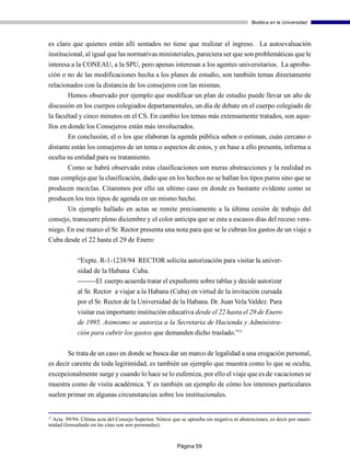 Bioética en la Universidad



es claro que quienes están allí sentados no tiene que realizar el ingreso. La autoevaluación
institucional, al igual que las normativas ministeriales, pareciera ser que son problemáticas que le
interesa a la CONEAU, a la SPU, pero apenas interesan a los agentes universitarios. La aproba-
ción o no de las modificaciones hecha a los planes de estudio, son también temas directamente
relacionados con la distancia de los consejeros con las mismas.
       Hemos observado por ejemplo que modificar un plan de estudio puede llevar un año de
discusión en los cuerpos colegiados departamentales, un día de debate en el cuerpo colegiado de
la facultad y cinco minutos en el CS. En cambio los temas más extensamente tratados, son aque-
llos en donde los Consejeros están más involucrados.
        En conclusión, el o los que elaboran la agenda pública saben o estiman, cuán cercano o
distante están los consejeros de un tema o aspectos de estos, y en base a ello presenta, informa u
oculta su entidad para su tratamiento.
      Como se habrá observado estas clasificaciones son meras abstracciones y la realidad es
mas compleja que la clasificación, dado que en los hechos no se hallan los tipos puros sino que se
producen mezclas. Citaremos por ello un ultimo caso en donde es bastante evidente como se
producen los tres tipos de agenda en un mismo hecho.
       Un ejemplo hallado en actas se remite precisamente a la última cesión de trabajo del
consejo, transcurre pleno diciembre y el color anticipa que se esta a escasos días del receso vera-
niego. En ese marco el Sr. Rector presenta una nota para que se le cubran los gastos de un viaje a
Cuba desde el 22 hasta el 29 de Enero:

             “Expte. R-1-1238/94 RECTOR solicita autorización para visitar la univer-
             sidad de la Habana Cuba.
             --------El cuerpo acuerda tratar el expediente sobre tablas y decide autorizar
             al Sr. Rector a viajar a la Habana (Cuba) en virtud de la invitación cursada
             por el Sr. Rector de la Universidad de la Habana. Dr. Juan Vela Valdez. Para
             visitar esa importante institución educativa desde el 22 hasta el 29 de Enero
             de 1995. Asimismo se autoriza a la Secretaria de Hacienda y Administra-
             ción para cubrir los gastos que demanden dicho traslado.”11

       Se trata de un caso en donde se busca dar un marco de legalidad a una erogación personal,
es decir carente de toda legitimidad, es también un ejemplo que muestra como lo que se oculta,
excepcionalmente surge y cuando lo hace se lo eufemiza, por ello el viaje que es de vacaciones se
muestra como de visita académica. Y es también un ejemplo de cómo los intereses particulares
suelen primar en algunas circunstancias sobre los institucionales.


11
 Acta 99/94. Última acta del Consejo Superior. Nótese que se aprueba sin negativa ni abstenciones, es decir por unani-
midad (loresaltado en las citas son son personales).


                                                         Página 59
 