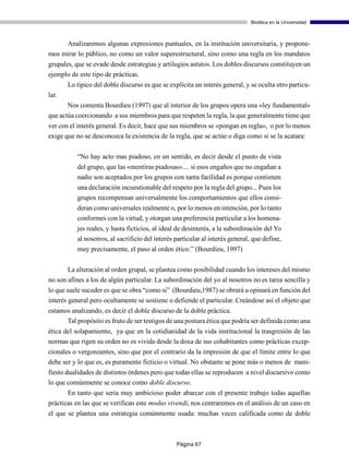 Bioética en la Universidad



     Analizaremos algunas expresiones puntuales, en la institución universitaria, y propone-
mos mirar lo público, no como un valor superestructural, sino como una regla en los mandatos
grupales, que se evade desde estrategias y artilugios astutos. Los dobles discursos constituyen un
ejemplo de este tipo de prácticas.
       Lo típico del doble discurso es que se explícita un interés general, y se oculta otro particu-
lar.
       Nos comenta Bourdieu (1997) que al interior de los grupos opera una «ley fundamental»
que actúa coercionando a sus miembros para que respeten la regla, la que generalmente tiene que
ver con el interés general. Es decir, hace que sus miembros se «pongan en regla», o por lo menos
exige que no se desconozca la existencia de la regla, que se actúe o diga como si se la acatara:

          “No hay acto mas piadoso, en un sentido, es decir desde el punto de vista
          del grupo, que las «mentiras piadosas».... si esos engaños que no engañan a
          nadie son aceptados por los grupos con tanta facilidad es porque contienen
          una declaración incuestionable del respeto por la regla del grupo... Pues los
          grupos recompensan universalmente los comportamientos que ellos consi-
          deran como universales realmente o, por lo menos en intención, por lo tanto
          conformes con la virtud; y otorgan una preferencia particular a los homena-
          jes reales, y hasta ficticios, al ideal de desinterés, a la subordinación del Yo
          al nosotros, al sacrificio del interés particular al interés general, que define,
          muy precisamente, el paso al orden ético.” (Bourdieu, 1997)

       La alteración al orden grupal, se plantea como posibilidad cuando los intereses del mismo
no son afines a los de algún particular. La subordinación del yo al nosotros no es tarea sencilla y
lo que suele suceder es que se obra “como si” (Bourdieu,1987) se obrará u opinará en función del
interés general pero ocultamente se sostiene o defiende el particular. Creándose así el objeto que
estamos analizando, es decir el doble discurso de la doble práctica.
      Tal propósito es fruto de ser testigos de una postura ética que podría ser definida como una
ética del solapamiento, ya que en la cotidianidad de la vida institucional la trasgresión de las
normas que rigen su orden no es vivida desde la doxa de sus cohabitantes como prácticas excep-
cionales o vergonzantes, sino que por el contrario da la impresión de que el límite entre lo que
debe ser y lo que es, es puramente ficticio o virtual. No obstante se pone más o menos de mani-
fiesto dualidades de distintos órdenes pero que todas ellas se reproducen a nivel discursivo como
lo que comúnmente se conoce como doble discurso.
       En tanto que sería muy ambicioso poder abarcar con el presente trabajo todas aquellas
prácticas en las que se verifican este modus vivendi, nos centraremos en el análisis de un caso en
el que se plantea una estrategia comúnmente usada: muchas veces calificada como de doble



                                                 Página 67
 
