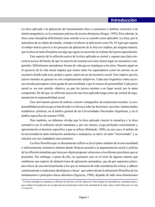 -                                Introducción
La ética aplicada o la aplicación del razonamiento ético a cuestiones o ámbitos concretos o de
interés pragmático, es la contracara práctica de teorías abstractas (Singer, 1995). Pero además, la
ética como disciplina difícilmente tiene sentido si no se concibe como aplicable. La ética, por la
naturaleza de su objeto de estudio, siempre involucra su aplicación como fin. El rigor que supone
el trabajo teórico previo a los procesos de aplicación de la ética no implica, de ninguna manera,
que la ética en tanto disciplina sea algo que agote su recorrido en el plano de la pura especulación.
        Este aspecto de la reflexión acerca de la ética aplicada es central y supone una clara con-
ciencia acerca del hecho de que la mayoría de nuestras acciones tienen lugar en escenarios com-
partidos. Difícilmente entendemos formas de vida que no impliquen a los otros. Nuestro papel en
el ejercicio de la vida moral implica que somos tanto los espectadores como los actores en un
escenario donde cada acto, propio o ajeno, repercute en tal escenario social. Esto implica que los
juicios morales en general no son completamente subjetivos. Cada acto lingüístico sobre accio-
nes morales presupone cierto grado de universalidad, o por lo menos de generalidad. Cada juicio
moral es -en este sentido- objetivo, ya que los juicios remiten a un lugar social, por lo tanto
compartido. De ahí que, la reflexión acerca de una ética aplicada tenga como eje central de argu-
mentación la responsabilidad social.
      Este será nuestro puesto de análisis, nuestro «mangrullo» de extensiones morales. La res-
ponsabilidad social con que se han llevado o se llevan a cabo las decisiones -acciones institucionales
académico- políticas, en el ámbito general de las Universidades Nacionales Argentinas, y en el
ámbito específico de nuestra UNSL.
      Pero también, no debemos olvidar que la ética aplicada vincula la metaética y la ética
normativa con la reflexión moral inmediata y, por eso mismo, exige profundo conocimiento y
aproximación al dominio específico a que se refiere (Maliandi, 1994), en este caso, el ámbito de
la universidad en tanto institución autónoma y autárquica, es decir, en tanto “microestado” y su
relación con sus ciudadanos universitarios.
        La ética filosófica que es directamente reflexiva (en el plano mediato de la universalidad)
e indirectamente normativa ilumina dando firmeza racional a la argumentación moral y política
de la reflexión inmediata que tiene por objeto proponer soluciones a los dilemas peculiares que se
presenten. Sin embargo, a pesar de ello, no queremos caer en el error de algunos autores que
establecen una especie de deductivismo de aplicación automática, que da por supuestos princi-
pios éticos de una moral particular a los que se inmuniza de toda consideración crítica; o adherir
canónicamente a tradiciones ideológicas o éticas1 que sobrevaloran la dimensión filosófica de los
fundamentos o principios éticos absolutos (Sgreccia, 1996), dejando de lado otras dimensiones
1
  Un buen ejemplo lo constituye el Manual de Bioética de Elio Sgreccia. Peter Singer ha mostrado las contradicciones a
que conduce la aceptación sin excepciones de un principio como el de santidad de la vida; véase su libro Repensar la vida
y la muerte.


                                                           Página 7
 