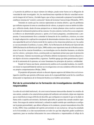 Bioética en la Universidad



y la presión de publicar un mayor número de trabajos, puede restar fuerza en la obligación de
veracidad de todo investigador. Así, las manifestaciones repetidas de falta de veracidad oscure-
cen la imagen de la Ciencia, y ha dado lugar a que se haya comenzado a proponer la necesidad de
establecer sistemas de “control y corrección” dentro de la misma Ciencia (López Moratalla, 1987).
       Teniendo en cuenta que las ciencias representan un sistema abierto y que los problemas
que enfrenta requieren la toma en consideración de valores, es propicio crear un ámbito de diálo-
go y reflexión donde, desde diversas perspectivas se intente plantear cómo resolver cuestiones
derivadas de la dimensión práctica de las ciencias. En este contexto, la ética lleva a un compromi-
so reflexivo en determinados procesos y aporta a la Ciencia preguntas, consideraciones y pro-
puestas. Consecuentemente lleva a entender la formación de los científicos y técnicos, no como
la simple adquisición o aplicación conceptual de determinados términos éticos, sino a desarrollar
una capacidad de activar la fuerza moral de los sujetos en las situaciones prácticas con las cuales
se van encontrando (Castiñeira y Lozano, 2002). Así la Declaración de Bioética de Gijón del año
2000 (Declaración de Bioética de Gijón, 2000) señala como importante tarea de la Bioética armo-
nizar el uso de las ciencias biomédicas y sus tecnologías con los derechos humanos, en relación
con los valores y principios éticos, constituyendo un importante primer paso para la protección
del ser humano. Además recomienda que la Bioética debería incorporarse al sistema educativo y
ser objetivo de textos comprensibles y rigurosos. También agrega que debe garantizarse el ejerci-
cio de la autonomía de la persona, así como fomentarse los principios de justicia y solidaridad.
        Siendo la Ciencia una fuerza promotora de cambios en la sociedad moderna, los científi-
cos tienen la responsabilidad de realizar sus investigaciones con una cuidadosa reflexión ética de
sus propios comportamientos (Wolpe, 2006).
       El propósito del presente artículo es discutir algunos aspectos del debate ético en la inves-
tigación científica que permita reflexionar acerca de la responsabilidad social de los científicos
destacando la importancia de la formación bioética en el ámbito universitario.

Rol de la universidad en la formación de investigadores científicos
responsables

Los años de actividad intelectual y de convivencia humana transcurridos durante los estudios de
una carrera, sumados a las características propias del ambiente universitario, dejan una impronta
que se manifiesta en rasgos difíciles de describir, que configuran en conjunto lo que se ha dado en
llama estilo o espíritu universitario, fácilmente apreciable en quienes han cursado estudios supe-
riores. Son rasgos de carácter intelectual y cultural en amplio sentido que contribuyen a configu-
ran la propia personalidad y que deben reflejarse en la conducta y poseen trascendencia ética (De
la Isla, 2004). Estas cualidades del espíritu universitario ni son exclusivas del que ha estudiado
en la Universidad, ni se dan necesariamente en todos los que han adquirido grados académicos
superiores, pues no resultan infrecuentes los casos refractarios e impermeables al influjo de la


                                                Página 72
 