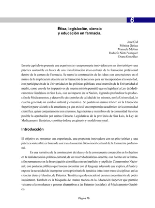 -                                           6
                               Ética, legislación, ciencia
                               y educación en farmacia.

                                                                                         José Cid
                                                                                   Mónica Gatica
                                                                                 Manuela Molins
                                                                           Rodolfo Nieto Vázquez
                                                                                  Diana González

En este capítulo se presenta una experiencia y una propuesta innovadora con un piso teórico y una
práctica sostenible en busca de una transformación ético-cultural de la formación profesional
dentro de la carrera de Farmacia. Se narra la construcción de las ideas con concreciones en el
marco de la implicación docente en la formación de recursos para ser incorporados a la sociedad,
con participación de la Universidad en las políticas públicas; esta inserción de la Universidad al
medio, como uno de los imperativos de nuestra misión permitió que se legislara la Ley de Medi-
camentos Genéricos en San Luis, con su impacto en la Nación, logrando profundizar la produc-
ción de Medicamentos, y desarrollo de controles de calidad de los mismos, por la Universidad, lo
cual ha generado un cambio cultural y educativo. Se postula un marco teórico en la Educación
Superior para volcarlo a la enseñanza ya que existió un compromiso académico de la comunidad
científica, quien conjuntamente con alumnos, legisladores y miembros de la comunidad hicieron
posible la aprobación por ambas Cámaras Legislativas de la provincia de San Luis, la Ley de
Medicamento Genérico, constituyéndose en génesis y modelo nacional .

Introducción

El objetivo es presentar una experiencia, una propuesta innovadora con un piso teórico y una
práctica sostenible en busca de una transformación ético-moral-cultural de la formación profesio-
nal.
       Es una narrativa de la construcción de ideas y de la consecuente concreción en los hechos
en la realidad social-político-cultural, de un recorrido histórico-docente, con fuentes en la forma-
ción permanente en la Investigación científica con un implícito y explícito Compromiso Nacio-
nal; con posturas públicas que buscan encontrar con el lenguaje adecuado que explica, difunde y
expone la necesidad de incorporar como prioritario la temática intra-inter-trans-disciplinar, en las
ciencias duras y blandas, de Patentes. Temática que desencadenó en una concentración de poder
inquietante. También es la búsqueda del marco teórico en la Educación Superior que permite
volcarse a la enseñanza y generar alternativas a las Patentes (sociales): el Medicamento Genéri-
co.

                                                Página 79
 