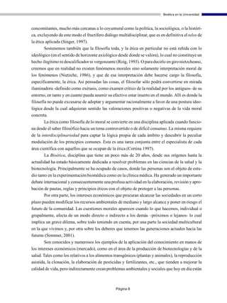 Bioética en la Universidad



concomitantes, mucho más cercanas a lo coyuntural como la política, la sociológica, o la históri-
ca, excluyendo de este modo el fructífero diálogo multidisciplinar, que es en definitiva el telos de
la ética aplicada (Singer, 1997).
        Sostenemos también que la filosofía toda, y la ética en particular no está reñida con lo
ideológico (en el sentido de horizonte axiológico desde donde se valora), lo cual no constituye un
hecho ilegítimo ni descalificador ni vergonzante (Roig, 1993). O para decirlo en giro nietzcheano,
creemos que en realidad no existen fenómenos morales sino solamente interpretación moral de
los fenómenos (Nietzche, 1986), y que de esa interpretación debe hacerse cargo la filosofía,
específicamente, la ética. Así pensadas las cosas, el filosofar sólo podrá convertirse en mirada
iluminadora -definido como exétasis, como examen crítico de la realidad por los antiguos- de su
entorno, en tanto y en cuanto pueda asumir su efectivo estar inserto en el mundo. Allí es donde la
filosofía no puede excusarse de adoptar y argumentar racionalmente a favor de una postura ideo-
lógica desde la cual adquieran sentido las valoraciones positivas o negativas de la vida moral
concreta.
       La ética como filosofía de lo moral se convierte en una disciplina aplicada cuando funcio-
na desde el saber filosófico hacia un tema controvertido o de difícil consenso. La misma requiere
de la interdisciplinariedad para captar la lógica propia de cada ámbito y descubrir la peculiar
modulación de los principios comunes. Esta es una tarea conjunta entre el especialista de cada
área científica con aquellos que se ocupan de la ética (Cortina 1997).
       La Bioética, disciplina que tiene un poco más de 20 años, desde sus orígenes hasta la
actualidad ha estado básicamente dedicada a resolver problemas en las ciencias de la salud y la
biotecnología. Principalmente se ha ocupado de casos, donde las personas son el objeto de estu-
dio tanto en la experimentación biomédica como en la clínica médica. Ha generado un importante
debate internacional y consecuentemente una profusa actividad en la elaboración, revisión y apro-
bación de pautas, reglas y principios éticos con el objeto de proteger a las personas.
       Por otra parte, los intereses económicos que procuran alcanzar las sociedades en un corto
plazo pueden modificar los recursos ambientales de mediano y largo alcance y poner en riesgo el
futuro de la comunidad. Las cuestiones morales aparecen cuando lo que hacemos, individual o
grupalmente, afecta de un modo directo o indirecto a los demás –próximos o lejanos- lo cual
implica un grave dilema, sobre todo teniendo en cuenta, por una parte la sociedad multicultural
en la que vivimos y, por otra sobre los deberes que tenemos las generaciones actuales hacia las
futuras (Sommer, 2001).
        Son conocidos y numerosos los ejemplos de la aplicación del conocimiento en manos de
los intereses económicos (mercado), como en el área de la producción de biotecnologías y de la
salud. Tales como los relativos a los alimentos transgénicos (plantas y animales), la reproducción
asistida, la clonación, la elaboración de pesticidas y fertilizantes, etc., que tienden a mejorar la
calidad de vida, pero indirectamente crean problemas ambientales y sociales que hoy en día están



                                                 Página 8
 