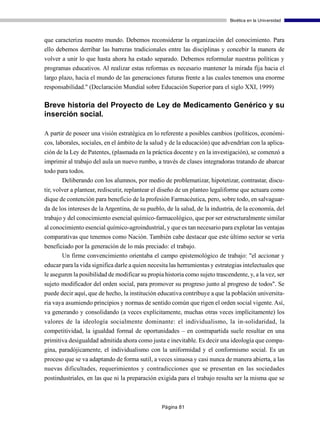 Bioética en la Universidad



que caracteriza nuestro mundo. Debemos reconsiderar la organización del conocimiento. Para
ello debemos derribar las barreras tradicionales entre las disciplinas y concebir la manera de
volver a unir lo que hasta ahora ha estado separado. Debemos reformular nuestras políticas y
programas educativos. Al realizar estas reformas es necesario mantener la mirada fija hacia el
largo plazo, hacia el mundo de las generaciones futuras frente a las cuales tenemos una enorme
responsabilidad." (Declaración Mundial sobre Educación Superior para el siglo XXI, 1999)

Breve historia del Proyecto de Ley de Medicamento Genérico y su
inserción social.

A partir de poseer una visión estratégica en lo referente a posibles cambios (políticos, económi-
cos, laborales, sociales, en el ámbito de la salud y de la educación) que advendrían con la aplica-
ción de la Ley de Patentes, (plasmada en la práctica docente y en la investigación), se comenzó a
imprimir al trabajo del aula un nuevo rumbo, a través de clases integradoras tratando de abarcar
todo para todos.
       Deliberando con los alumnos, por medio de problematizar, hipotetizar, contrastar, discu-
tir, volver a plantear, rediscutir, replantear el diseño de un planteo legaliforme que actuara como
dique de contención para beneficio de la profesión Farmacéutica, pero, sobre todo, en salvaguar-
da de los intereses de la Argentina, de su pueblo, de la salud, de la industria, de la economía, del
trabajo y del conocimiento esencial químico-farmacológico, que por ser estructuralmente similar
al conocimiento esencial químico-agroindustrial, y que es tan necesario para explotar las ventajas
comparativas que tenemos como Nación. También cabe destacar que este último sector se vería
beneficiado por la generación de lo más preciado: el trabajo.
       Un firme convencimiento orientaba el campo epistemológico de trabajo: "el accionar y
educar para la vida significa darle a quien necesita las herramientas y estrategias intelectuales que
le aseguren la posibilidad de modificar su propia historia como sujeto trascendente, y, a la vez, ser
sujeto modificador del orden social, para promover su progreso junto al progreso de todos". Se
puede decir aquí, que de hecho, la institución educativa contribuye a que la población universita-
ria vaya asumiendo principios y normas de sentido común que rigen el orden social vigente. Así,
va generando y consolidando (a veces explícitamente, muchas otras veces implícitamente) los
valores de la ideología socialmente dominante: el individualismo, la in-solidaridad, la
competitividad, la igualdad formal de oportunidades – en contrapartida suele resultar en una
primitiva desigualdad admitida ahora como justa e inevitable. Es decir una ideología que compa-
gina, paradójicamente, el individualismo con la uniformidad y el conformismo social. Es un
proceso que se va adaptando de forma sutil, a veces sinuosa y casi nunca de manera abierta, a las
nuevas dificultades, requerimientos y contradicciones que se presentan en las sociedades
postindustriales, en las que ni la preparación exigida para el trabajo resulta ser la misma que se



                                                 Página 81
 