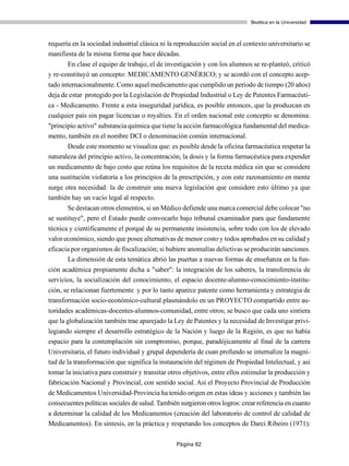 Bioética en la Universidad



requería en la sociedad industrial clásica ni la reproducción social en el contexto universitario se
manifiesta de la misma forma que hace décadas.
       En clase el equipo de trabajo, el de investigación y con los alumnos se re-planteó, criticó
y re-constituyó un concepto: MEDICAMENTO GENÉRICO; y se acordó con el concepto acep-
tado internacionalmente. Como aquel medicamento que cumplido un período de tiempo (20 años)
deja de estar protegido por la Legislación de Propiedad Industrial o Ley de Patentes Farmacéuti-
ca - Medicamento. Frente a esta inseguridad jurídica, es posible entonces, que la produzcan en
cualquier país sin pagar licencias o royalties. En el orden nacional este concepto se denomina:
"principio activo" substancia química que tiene la acción farmacológica fundamental del medica-
mento, también en el nombre DCI o denominación común internacional.
       Desde este momento se visualiza que: es posible desde la oficina farmacéutica respetar la
naturaleza del principio activo, la concentración, la dosis y la forma farmacéutica para expender
un medicamento de bajo costo que reúna los requisitos de la receta médica sin que se considere
una sustitución violatoria a los principios de la prescripción, y con este razonamiento en mente
surge otra necesidad: la de construir una nueva legislación que considere esto último ya que
también hay un vacío legal al respecto.
        Se destacan otros elementos, si un Médico defiende una marca comercial debe colocar "no
se sustituye", pero el Estado puede convocarlo bajo tribunal examinador para que fundamente
técnica y científicamente el porqué de su permanente insistencia, sobre todo con los de elevado
valor económico, siendo que posee alternativas de menor costo y todos aprobados en su calidad y
eficacia por organismos de fiscalización; si hubiere anomalías delictivas se producirán sanciones.
       La dimensión de esta temática abrió las puertas a nuevas formas de enseñanza en la fun-
ción académica propiamente dicha a "saber": la integración de los saberes, la transferencia de
servicios, la socialización del conocimiento, el espacio docente-alumno-conocimiento-institu-
ción, se relacionan fuertemente y por lo tanto aparece patente como herramienta y estrategia de
transformación socio-económico-cultural plasmándolo en un PROYECTO compartido entre au-
toridades académicas-docentes-alumnos-comunidad, entre otros; se busco que cada uno sintiera
que la globalización también trae aparejado la Ley de Patentes y la necesidad de Investigar privi-
legiando siempre el desarrollo estratégico de la Nación y luego de la Región, es que no había
espacio para la contemplación sin compromiso, porque, paradójicamente al final de la carrera
Universitaria, el futuro individual y grupal dependería de cuan profundo se internalize la magni-
tud de la transformación que significa la instauración del régimen de Propiedad Intelectual, y así
tomar la iniciativa para construir y transitar otros objetivos, entre ellos estimular la producción y
fabricación Nacional y Provincial, con sentido social. Así el Proyecto Provincial de Producción
de Medicamentos Universidad-Provincia ha tenido origen en estas ideas y acciones y también las
consecuentes políticas sociales de salud. También surgieron otros logros: crear referencia en cuanto
a determinar la calidad de los Medicamentos (creación del laboratorio de control de calidad de
Medicamentos). En síntesis, en la práctica y respetando los conceptos de Darci Ribeiro (1971):

                                                 Página 82
 