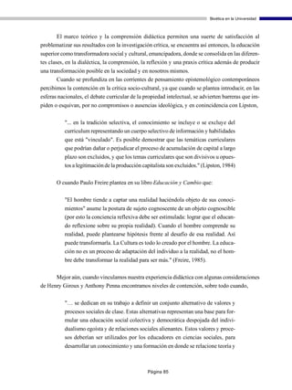Bioética en la Universidad



      El marco teórico y la comprensión didáctica permiten una suerte de satisfacción al
problematizar sus resultados con la investigación crítica, se encuentra así entonces, la educación
superior como transformadora social y cultural, emancipadora, donde se consolida en las diferen-
tes clases, en la dialéctica, la comprensión, la reflexión y una praxis crítica además de producir
una transformación posible en la sociedad y en nosotros mismos.
       Cuando se profundiza en las corrientes de pensamiento epistemológico contemporáneos
percibimos la contención en la crítica socio-cultural, ya que cuando se plantea introducir, en las
esferas nacionales, el debate curricular de la propiedad intelectual, se advierten barreras que im-
piden o esquivan, por no compromisos o ausencias ideológica, y en conincidencia con Lipston,

          "... en la tradición selectiva, el conocimiento se incluye o se excluye del
          curriculum representando un cuerpo selectivo de información y habilidades
          que está "vinculado". Es posible demostrar que las temáticas curriculares
          que podrían dañar o perjudicar el proceso de acumulación de capital a largo
          plazo son excluidos, y que los temas curriculares que son divisivos u opues-
          tos a legitimación de la producción capitalista son excluidos." (Lipston, 1984)

       O cuando Paulo Freire plantea en su libro Educación y Cambio que:

          "El hombre tiende a captar una realidad haciéndola objeto de sus conoci-
          mientos" asume la postura de sujeto cognoscente de un objeto cognoscible
          (por esto la conciencia reflexiva debe ser estimulada: lograr que el educan-
          do reflexione sobre su propia realidad). Cuando el hombre comprende su
          realidad, puede plantearse hipótesis frente al desafío de esa realidad. Así
          puede transformarla. La Cultura es todo lo creado por el hombre. La educa-
          ción no es un proceso de adaptación del individuo a la realidad, no el hom-
          bre debe transformar la realidad para ser más." (Freire, 1985).

      Mejor aún, cuando vinculamos nuestra experiencia didáctica con algunas consideraciones
de Henry Giroux y Anthony Penna encontramos niveles de contención, sobre todo cuando,

          "… se dedican en su trabajo a definir un conjunto alternativo de valores y
          procesos sociales de clase. Estas alternativas representan una base para for-
          mular una educación social colectiva y democrática despojada del indivi-
          dualismo egoísta y de relaciones sociales alienantes. Estos valores y proce-
          sos deberían ser utilizados por los educadores en ciencias sociales, para
          desarrollar un conocimiento y una formación en donde se relacione teoría y



                                                Página 85
 