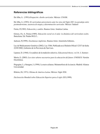 Bioética en la Universidad



Referencias bibliográficas

De Alba, A. (1991).Ocupación: diseño curricular. México: UNAM.

De Alba, A. (1993). El currículum universitario ante los retos del Siglo XXI: La paradoja entre
postmodernismo, ausencia de utopía y determinación curricular. México: Sedesol

Freire, P.(1985). Educación y cambio. Buenos Aires: América Latina.

Giroux, H.y A. Penna (1989). Educación social en el aula: la dinámica del curriculum oculto.
Barcelona: Ed. Paidos/M.E.C..

Jackson, P.(1999). Enseñanzas implícitas. Buenos Aires: Amorrortu Editores..

Ley de Medicamento Genérico (2002). Ley 5306. Publicada en el Boletín Oficial 12337 de fecha
22/05/2002, Gobierno de la Provincia de San Luis.

Lipston, D. (1984). Un análisis de la tradición selectiva. Educational theory, vol.34, 3, Summer.

Morin, E. (2003). Los siete saberes necesarios para la educación del futuro. UNESCO. Versión
Electrónica.

Prigogine, I. y Stengers, I. (1994). La nueva alianza. Metamorfosis de la ciencia. Madrid: Alianza
Universidad.

Ribeiro, D.( 1971). Dilema de América Latina. México: Siglo XXI.

Declaración Mundial sobre Educación Superior para el siglo XXI (1999).




                                               Página 89
 