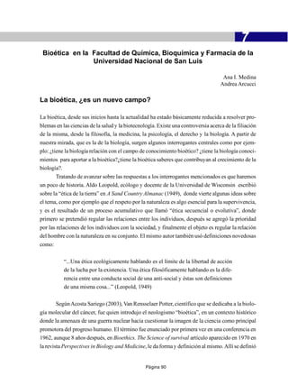 -                                           7
 Bioética en la Facultad de Química, Bioquímica y Farmacia de la
                Universidad Nacional de San Luis

                                                                                     Ana I. Medina
                                                                                    Andrea Arcucci

La bioética, ¿es un nuevo campo?

La bioética, desde sus inicios hasta la actualidad ha estado básicamente reducida a resolver pro-
blemas en las ciencias de la salud y la biotecnología. Existe una controversia acerca de la filiación
de la misma, desde la filosofía, la medicina, la psicología, el derecho y la biología. A partir de
nuestra mirada, que es la de la biología, surgen algunos interrogantes centrales como por ejem-
plo: ¿tiene la biología relación con el campo de conocimiento bioético? ¿tiene la biología conoci-
mientos para aportar a la bioética?¿tiene la bioética saberes que contribuyan al crecimiento de la
biología?.
      Tratando de avanzar sobre las respuestas a los interrogantes mencionados es que haremos
un poco de historia. Aldo Leopold, ecólogo y docente de la Universidad de Wisconsin escribió
sobre la “ética de la tierra” en A Sand Country Almanac (1949), donde vierte algunas ideas sobre
el tema, como por ejemplo que el respeto por la naturaleza es algo esencial para la supervivencia,
y es el resultado de un proceso acumulativo que llamó “ética secuencial o evolutiva”, donde
primero se pretendió regular las relaciones entre los individuos, después se agregó la prioridad
por las relaciones de los individuos con la sociedad, y finalmente el objeto es regular la relación
del hombre con la naturaleza en su conjunto. El mismo autor también usó definiciones novedosas
como:

           “...Una ética ecológicamente hablando es el límite de la libertad de acción
           de la lucha por la existencia. Una ética filosóficamente hablando es la dife-
           rencia entre una conducta social de una anti-social y éstas son definiciones
           de una misma cosa...” (Leopold, 1949)

        Según Acosta Sariego (2003), Van Rensselaer Potter, científico que se dedicaba a la biolo-
gía molecular del cáncer, fue quien introdujo el neologismo “bioética”, en un contexto histórico
donde la amenaza de una guerra nuclear hacía cuestionar la imagen de la ciencia como principal
promotora del progreso humano. El término fue enunciado por primera vez en una conferencia en
1962, aunque 8 años después, en Bioethics. The Science of survival artículo aparecido en 1970 en
la revista Perspectives in Biology and Medicine, le da forma y definición al mismo. Allí se definió


                                                 Página 90
 