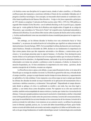 Bioética en la Universidad



a la bioética como una disciplina de la supervivencia, donde el saber científico y el filosófico
confluyen para dar respuestas a cuestiones referidas al futuro de las sociedades lideradas por el
progreso científico-tecnológico. Este concepto, no trascendió efectivamente al vocabulario cien-
tífico hasta la publicación del famoso libro Bioethics: bridge to the future aparecido a principios
de 1971 donde se compilan 13 artículos de Potter escritos entre 1962 y 1970. En 1988 publica su
segundo libro titulado Global Bioethics con el subtítulo Building on the Leopold Legacy, dejando
claro que la visión global de Potter de la Bioética está erigida sobre el legado de su colega de
Wisconsin y que considera a la “Etica de la Tierra” de Leopold como el principal antecedente y
referente de la Bioética. En este último libro insiste sobre el puente de fusión entre la ética médica
y la ética medioambiental como una necesidad de alcance mundial para preservar la superviven-
cia humana.
       Sin embargo, en las últimas décadas la bioética tuvo una orientación hacia la “ética
biomédica” y un proceso de medicalización de la disciplina que significó un reduccionismo del
ideal potteriano (Acosta Sariego, 2003). En la actualidad, la última declaración universal de prin-
cipios bioéticos, firmada en diciembre de 2004, declara en sus fundamentos la importancia de
fijar ciertas pautas éticas que den respuestas universales a los dilemas y controversias que la
ciencia y la tecnología presentan para la especie humana y la biosfera. Esta declaración pone
mucho énfasis en los principios bioéticos de la investigación médica que involucra al hombre, a
la protección de los derechos y la dignidad humana, enfocando el eje de los principios bioéticos
relacionados con temas tan actuales y polémicos como la eutanasia, el aborto, la clonación, la
atención hospitalaria, etc. Si bien entendemos la importancia de estos temas, quisimos, desde
nuestra concepción de la bioética, rescatar sus orígenes.
        La filosofía no estuvo ajena a este debate, ya que específicamente la ética es la rama de la
filosofía que se encarga de estudiar a la moral. La filosofía en general ha sido muy criticada desde
el campo científico, porque se ocupó durante mucho tiempo de temas abstractos y supuestamente
no aplicables a la vida cotidiana. Como respuesta a esa crítica surge un nuevo campo que durante
las últimas dos décadas ha tenido un mayor desarrollo en la aplicación del razonamiento ético a
cuestiones o ámbitos concretos y se denomina “ética aplicada”. Dependiendo al campo determi-
nado donde se aplique a la ética va cambiando su nombre y por ende, hay una ética legal o
jurídica- y casi tantas éticas como disciplinas existan. Por supuesto no es sólo una cuestión de
nombre, también está acompañada de marcos teóricos y teorías que vierten luz a la resolución de
dilemas. Como por ejemplo podemos mencionar la teoría de la virtud donde se define virtuosidad
como la búsqueda del justo medio entre dos posiciones extremas; la teoría del consecuencialismo,
que juzga la moralidad de las acciones basadas en las consecuencias de las mismas; la teoría de la
justicia en donde los individuos viven inmersos en un contexto social y se definen los principios
como la libertad, equidad, justicia, etc. La teoría del deber desarrollada por Kant, quien funda-
menta su teoría del deber desde universales racionales categóricos (el deber ser del hombre racio-
nal), es la que otorga fundamentos el modelo deontológico actual. La deontología está constituida

                                                 Página 91
 