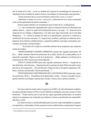 Bioética en la Universidad



tuar el estado de la vida...., como así también del conjunto de metodologías de realización e
interpretación de resultados de análisis clínicos, toxicológicos y bromatológicos que permitan:
           - Tomar conciencia de sus responsabilidades profesionales, éticas y sociales18
           - Manifestar actitudes de servicio, valoración y solidaridad hacia la salud, considerada
como un bien patrimonial de toda la comunidad...”
      Artículo quinto referido a las incumbencias para el título de Lic. en Bioquímica:
        “...3.- Ser el profesional responsable para ejercer la dirección técnica de laboratorios de
análisis clínicos, ...ejercer la supervisión del personal técnico a su cargo... 11.- Intervenir en la
redacción de los Códigos y Reglamentos y de todo texto legal relacionado con la actividad
Bioquímica ... 12.- Actuar en equipos de salud en la planificación, ejecución y evaluación y
certificación de acciones sanitarias. 13.- Inspeccionar, certificar y participar en auditorías de la-
boratorio de los distintos establecimientos y organismos públicos y privados, municipales, pro-
vinciales, nacionales e internacionales.”
               En el Anexo IV se fijan los contenidos mínimos de las asignaturas que componen
el plan de estudios.
        “ BIOSEGURIDAD Y GESTIÓN AMBIENTAL (primer año, segundo cuatrimestre, 40
hs.): ... Medio ambiente laboral del profesional de la salud. Gestión de la salud pública en el
desarrollo sustentable. Objetivo social de la producción. ... Medio ambiente y la reforma de la
constitución de 1994. Gestión de la salud ambiental. ...”
       “ÉTICA Y LEGISLACIÓN (tercer año, segundo cuatrimestre, 40 hs.): “...Equipo de sa-
lud: definición, roles funciones. ...Organización de los sistemas de salud. Política de salud: social,
preventiva, de recuperación. ...Ética profesional, códigos de ética y disciplina, reglamentos. De-
beres y derechos profesionales. Secreto profesional. ...”
       “EPISTEMOLOGÍA Y METODOLOGÍA DE LA INVESTIGACIÓN (cuarto año, segun-
do cuatrimestre, 60 hs.): ...El problema de la objetividad y verdad. ...Ciencia y sociedad. Investi-
gación científica, tecnológica y aplicaciones sociales. Ciencia, ética y política científica. ...”

                                                  (2)

           Este nuevo plan de estudio entró en vigencia en el 2005, y ha sido radicalmente modifica-
do respecto del plan anterior (22/95), al cual lo habíamos catalogado como muy cercano al “polo
tecnócrata”. El plan anterior, por el cual aún hoy siguen egresando profesionales, no contenía
objetivos ni asignaturas con contenidos que tendieran a formar un profesional con responsabili-
dad ética y social.
       Los objetivos éticos y sociales planteados para la carrera, están contemplados en asignatu-
ras específicas y relacionadas. Si bien, poseen un escaso crédito horario, está presente el espacio

18
     Los resaltados en cursiva son nuestros.


                                                  Página 97
 