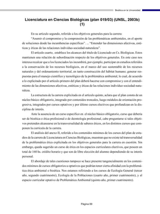 Bioética en la Universidad



  Licenciatura en Ciencias Biológicas (plan 019/03) (UNSL, 2003b)
                                (1)

       En su artículo segundo, referido a los objetivos generales para la carrera:
       “Asumir el compromiso y la comprensión de las problemáticas ambientales, en el aporte
de soluciones desde las incumbencias específicas”. ... “Entender las dimensiones afectivas, esté-
ticas y éticas de las relaciones individuo-sociedad-naturaleza”.
        El artículo cuarto, establece los alcances del título de Licenciado en Cs. Biológicas. Estos
mantienen una relación de subordinación respecto de los objetivos generales. En este caso nos
interesa recalcar que a los licenciados les incumbirá, por ejemplo, participar en estudios referidos
a la conservación de los recursos biológicos, en el marco del uso sustentable de los recursos
naturales y del ordenamiento territorial, en tanto construcción del hábitat humano; generar res-
puestas para el manejo científico y tecnológico de la problemática ambiental, lo cual, de acuerdo
a lo explicitado por el artículo primero del plan deberá hacerse con compromiso y con el entendi-
miento de las dimensiones afectivas, estéticas y éticas de las relaciones individuo-sociedad-natu-
raleza.
       La estructura de la carrera explicitada en el artículo quinto, aclara que el plan consta de un
núcleo básico obligatorio, integrado por contenidos troncales, luego módulos de orientación pro-
gresiva, integrados por cursos optativos y por último cursos electivos que profundizan en la dis-
ciplina de interés.
       Ante la ausencia de un curso específico en el núcleo básico obligatorio, curso que debería
ser de bioética o ética profesional o de deontología profesional, cabe preguntarse si tales objeti-
vos pretenden alcanzarse en la transversalidad de saberes éticos, en los distintos cursos que com-
ponen la currícula de la carrera.
        El análisis del anexo II, referido a los contenidos mínimos de los cursos del plan de estu-
dios de la carrera de Licenciatura en Ciencias Biológicas, muestran que no existe tal transversalidad
de la problemática ética explicitada en los objetivos generales para la carrera en cuestión. Sin
embargo, queda sugerido un curso de ética en los espacios curriculares electivos, que poseen un
total de 160 hs. crédito horario y que son de libre elección del alumno dependiendo de su interés
personal.
      El abordaje de tales cuestiones tampoco se hace presente tangencialmente en los conteni-
dos mínimos de cursos obligatorios u optativos que podrían tener cierta afinidad con la problemá-
tica ética ambiental o bioética. Nos estamos refiriendo a los cursos de Ecología General (tercer
año, segundo cuatrimestre), Ecología de la Poblaciones (cuarto año, primer cuatrimestre), y al
espacio curricular optativo de Problemática Ambiental (quinto año, primer cuatrimestre).




                                                 Página 99
 