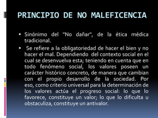 PRINCIPIO DE NO MALEFICENCIASinónimo del "No dañar", de la ética médica tradicional. Se refiere a la obligatoriedad de hacer el bien y no hacer el mal. Dependiendo  del contexto social en el cual se desenvuelva esta; teniendo en cuenta que en  todo fenómeno social, los valores poseen un carácter histórico concreto, de manera que cambian con el propio desarrollo de la sociedad. Por eso, como criterio universal para la determinación de los valores actúa el progreso social: lo que lo favorece, constituye un valor; lo que lo dificulta u obstaculiza, constituye un antivalor.