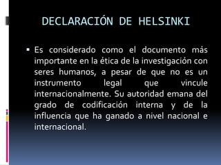 DECLARACIÓN DE HELSINKIEs considerado como el documento más importante en la ética de la investigación con seres humanos, a pesar de que no es un instrumento legal que vincule internacionalmente. Su autoridad emana del grado de codificación interna y de la influencia que ha ganado a nivel nacional e internacional.