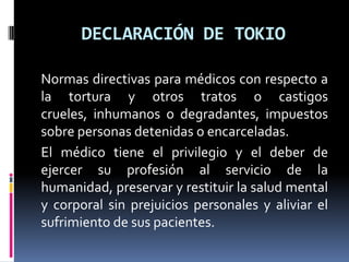 DECLARACIÓN DE TOKIONormas directivas para médicos con respecto a la tortura y otros tratos o castigos crueles, inhumanos o degradantes, impuestos sobre personas detenidas o encarceladas.El médico tiene el privilegio y el deber de ejercer su profesión al servicio de la humanidad, preservar y restituir la salud mental y corporal sin prejuicios personales y aliviar el sufrimiento de sus pacientes. 