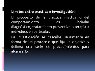 Límites entre práctica e investigación:El propósito de la práctica médica o del comportamiento es brindar diagnóstico, tratamiento preventivo o terapia a individuos en particular.La investigación se describe usualmente en forma de un protocolo que fija un objetivo y delinea una serie de procedimientos para alcanzarlo.