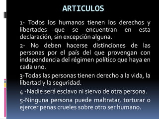 ARTICULOS1- Todos los humanos tienen los derechos y libertades que se encuentran en esta declaración, sin excepción alguna.2- No deben hacerse distinciones de las personas por el país del que provengan con independencia del régimen político que haya en cada uno. 3-Todas las personas tienen derecho a la vida, la libertad y la seguridad.4 -Nadie será esclavo ni siervo de otra persona.5-Ninguna persona puede maltratar, torturar o ejercer penas crueles sobre otro ser humano.