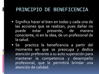 PRINCIPIO DE BENEFICENCIA Significa hacer el bien en todas y cada una de las acciones que se realizan, pues dañar no puede estar presente, de manera consciente, ni en la idea, de un profesional de la salud.Se  practica la beneficencia a partir del momento en que se preocupa y dedica atención preferente a su auto superación para mantener la competencia y desempeño profesional, que le permitirá brindar una atención de calidad.