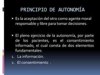 PRINCIPIO DE AUTONOMÍA Es la aceptación del otro como agente moral responsable y libre para tomar decisiones.El pleno ejercicio de la autonomía, por parte de los pacientes, es el consentimiento informado, el cual consta de dos elementos fundamentales:La información.El consentimiento  .