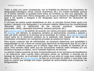 •   Principio de justicia

Tratar a cada uno como corresponda, con la finalidad de disminuir las situaciones de
desigualdad (ideológica, social, cultural, económica, etc.). En nuestra sociedad, aunque
en el ámbito sanitario la igualdad entre todos los hombres es sólo una aspiración, se
pretende que todos sean menos desiguales, por lo que se impone la obligación de tratar
igual a los iguales y desigual a los desiguales para disminuir las situaciones de
desigualdad.
El principio de justicia puede desdoblarse en dos: un principio formal (tratar igual a los
iguales y desigual a los desiguales) y un principio material (determinar las características
relevantes para la distribución de los recursos sanitarios: necesidades
personales, mérito, capacidad económica, esfuerzo personal, etc.).
Las políticas públicas se diseñan de acuerdo con ciertos principios materiales de justicia.
En España, por ejemplo, la asistencia sanitaria es teóricamente universal y gratuita y
está, por tanto, basada en el principio de la necesidad. En cambio, en Estados Unidos la
mayor parte de la asistencia sanitaria de la población está basada en los seguros
individuales contratados con compañías privadas de asistencia médica.
Para excluir cualquier tipo de arbitrariedad, es necesario determinar qué igualdades o
desigualdades se van a tener en cuenta para determinar el tratamiento que se va a dar a
cada uno. El enfermo espera que el médico haga todo lo posible en beneficio de su
salud. Pero también debe saber que las actuaciones médicas están limitadas por una
situación impuesta al médico, como intereses legítimos de terceros.
La relación médico-paciente se basa fundamentalmente en los principios de beneficencia
y de autonomía, pero cuando estos principios entran en conflicto, a menudo por la
escasez de recursos, es el principio de justicia el que entra en juego para mediar entre
ellos. En cambio, la política sanitaria se basa en el principio de justicia, y será tanto más
justa en cuanto que consiga una mayor igualdad de oportunidades para compensar las
desigualdades.
 