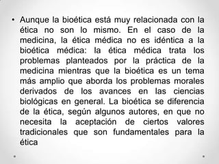 • Aunque la bioética está muy relacionada con la
  ética no son lo mismo. En el caso de la
  medicina, la ética médica no es idéntica a la
  bioética médica: la ética médica trata los
  problemas planteados por la práctica de la
  medicina mientras que la bioética es un tema
  más amplio que aborda los problemas morales
  derivados de los avances en las ciencias
  biológicas en general. La bioética se diferencia
  de la ética, según algunos autores, en que no
  necesita la aceptación de ciertos valores
  tradicionales que son fundamentales para la
  ética
 