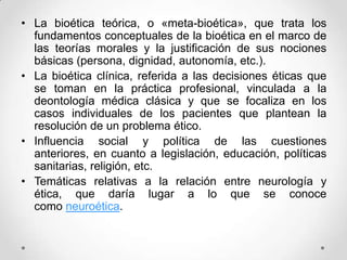 • La bioética teórica, o «meta-bioética», que trata los
  fundamentos conceptuales de la bioética en el marco de
  las teorías morales y la justificación de sus nociones
  básicas (persona, dignidad, autonomía, etc.).
• La bioética clínica, referida a las decisiones éticas que
  se toman en la práctica profesional, vinculada a la
  deontología médica clásica y que se focaliza en los
  casos individuales de los pacientes que plantean la
  resolución de un problema ético.
• Influencia social y política de las cuestiones
  anteriores, en cuanto a legislación, educación, políticas
  sanitarias, religión, etc.
• Temáticas relativas a la relación entre neurología y
  ética, que daría lugar a lo que se conoce
  como neuroética.
 
