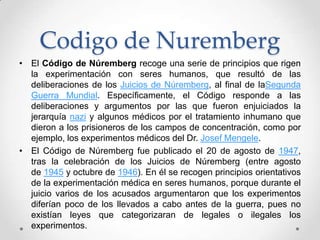 Codigo de Nuremberg
• El Código de Núremberg recoge una serie de principios que rigen
  la experimentación con seres humanos, que resultó de las
  deliberaciones de los Juicios de Núremberg, al final de laSegunda
  Guerra Mundial. Específicamente, el Código responde a las
  deliberaciones y argumentos por las que fueron enjuiciados la
  jerarquía nazi y algunos médicos por el tratamiento inhumano que
  dieron a los prisioneros de los campos de concentración, como por
  ejemplo, los experimentos médicos del Dr. Josef Mengele.
• El Código de Núremberg fue publicado el 20 de agosto de 1947,
  tras la celebración de los Juicios de Núremberg (entre agosto
  de 1945 y octubre de 1946). En él se recogen principios orientativos
  de la experimentación médica en seres humanos, porque durante el
  juicio varios de los acusados argumentaron que los experimentos
  diferían poco de los llevados a cabo antes de la guerra, pues no
  existían leyes que categorizaran de legales o ilegales los
  experimentos.
 
